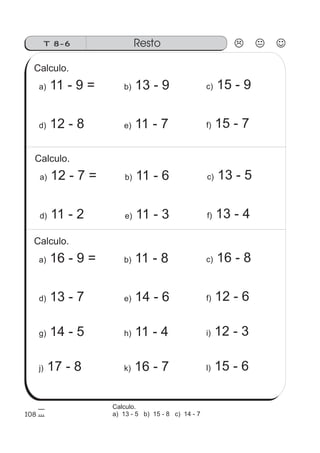 RestoT 8-6
108
Calculo.
a) 11 - 9 = b) 13 - 9 c) 15 - 9
d) 12 - 8 e) 11 - 7 f) 15 - 7
Calculo.
a) 12 - 7 = b) 11 - 6 c) 13 - 5
d) 11 - 2 e) 11 - 3 f) 13 - 4
j) 17 - 8 k) 16 - 7 l) 15 - 6
Calculo.
a) 16 - 9 = b) 11 - 8 c) 16 - 8
g) 14 - 5 h) 11 - 4 i) 12 - 3
d) 13 - 7 e) 14 - 6 f) 12 - 6
Calculo.
a) 13 - 5 b) 15 - 8 c) 14 - 7
 