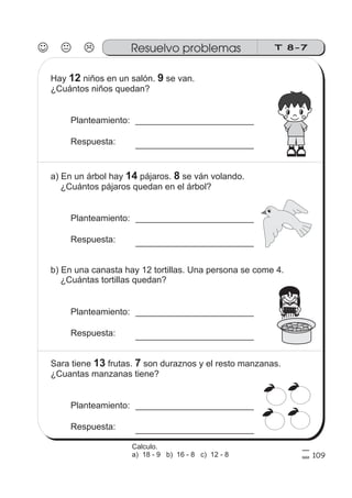 T 8-7Resuelvo problemas
109
Hay niños en un salón. se van.
¿Cuántos niños quedan?
12 9
Planteamiento:
Respuesta:
a) En un árbol hay pájaros. se ván volando.
¿Cuántos pájaros quedan en el árbol?
14 8
Planteamiento:
Respuesta:
b) En una canasta hay 12 tortillas. Una persona se come 4.
¿Cuántas tortillas quedan?
Planteamiento:
Respuesta:
Sara tiene frutas. son duraznos y el resto manzanas.
¿Cuantas manzanas tiene?
13 7
Planteamiento:
Respuesta:
Calculo.
a) 18 - 9 b) 16 - 8 c) 12 - 8
 