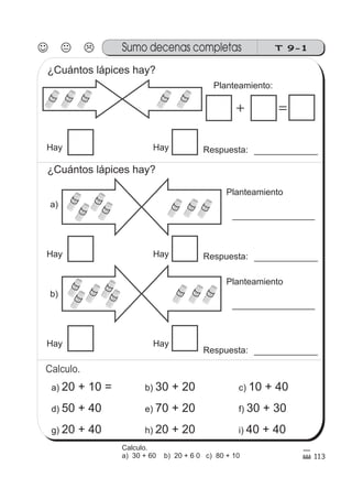 113
Calculo.
T 9-1Sumo decenas completas
10 1010 1010
+ =
10
10
10
10
10 10 10
10
10
10
10
10 10 10
10
Planteamiento:
Respuesta:Hay Hay
a)
Planteamiento
Hay Hay
b)
Planteamiento
Hay Hay
a) 20 + 10 =
d) 50 + 40
g) 20 + 40
b) 30 + 20
e) 70 + 20
h) 20 + 20
c) 10 + 40
f) 30 + 30
i) 40 + 40
¿Cuántos lápices hay?
¿Cuántos lápices hay?
Calculo.
a) 30 + 60 b) 20 + 6 0 c) 80 + 10
Respuesta:
Respuesta:
 