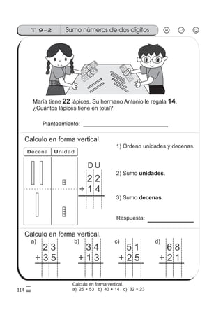Sumo números de dos dígitosT 9-2
114
1010
10
2 2
+ 1 4
D U
Decena Unidad
María tiene lápices. Su hermano Antonio le regala .
¿Cuántos lápices tiene en total?
22 14
Planteamiento:
Calculo en forma vertical.
1) Ordeno unidades y decenas.
2) Sumo .unidades
3) Sumo .decenas
Respuesta:
Calculo en forma vertical.
2 3
+ 3 5
a)
3 4
+ 1 3
b)
5 1
+ 2 5
c)
6 8
+ 2 1
d)
Calculo en forma vertical.
a) 25 + 53 b) 43 + 14 c) 32 + 23
 