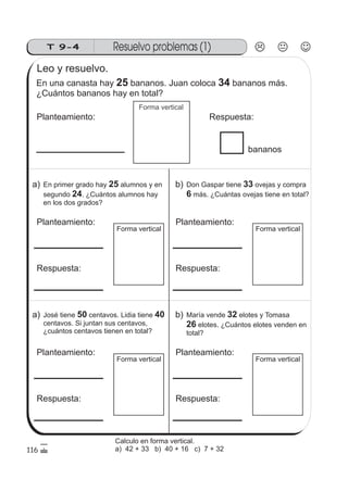 Resuelvo problemas (1)T 9-4
Forma vertical
Forma vertical
116
Leo y resuelvo.
En una canasta hay bananos. Juan coloca bananos más.
¿Cuántos bananos hay en total?
25 34
Planteamiento: Respuesta:
bananos
a) En primer grado hay alumnos y en
segundo . ¿Cuántos alumnos hay
en los dos grados?
25
24
Planteamiento:
Respuesta:
Forma vertical
b) Don Gaspar tiene ovejas y compra
más. ¿Cuántas ovejas tiene en total?
33
6
Planteamiento:
Respuesta:
Forma vertical
a) José tiene centavos. Lidia tiene
centavos. Si juntan sus centavos,
¿cuántos centavos tienen en total?
50 40
Planteamiento:
Respuesta:
Forma vertical
b) María vende elotes y Tomasa
elotes. ¿Cuántos elotes venden en
total?
32
26
Planteamiento:
Respuesta:
Calculo en forma vertical.
a) 42 + 33 b) 40 + 16 c) 7 + 32
 