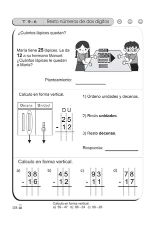 Resto números de dos dígitosT 9-6
1010
118
Decena Unidad
¿Cuántos lápices quedan?
María tiene lápices. Le da
a su hermano Manuel.
¿Cuántos lápices le quedan
a María?
25
12
Calculo en forma vertical.
2 5
- 1 2
D U
1) Ordeno unidades y decenas.
2) Resto .unidades
3) Resto .decenas
Respuesta:
a)
Calculo en forma vertical.
3 8
- 1 6
d)
7 8
- 1 7
c)
9 3
- 1 1
b)
4 5
- 1 2
Calculo en forma vertical.
a) 59 - 47 b) 88 - 24 c) 58 - 26
Planteamiento:
 