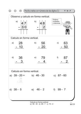 T 9-7Practico restas con números de dos dígitos (1)
119
Observo y calculo en forma vertical.
b)
4 8
- 2
a)
4 7
- 3 0
Calculo en forma vertical.
a) 28
- 10
d) 36
- 3
c) 63
- 50
f) 87
- 2
b) 56
- 20
e) 79
- 4
Calculo en forma vertical.
a) 39 - 20 =
39
- 20
d) 38 - 5
c) 87 - 60
f) 99 - 7
b) 46 - 30
e) 46 - 2
Ordeno
unidades
y decenas
Calculo en forma vertical.
a) 58 - 30 b) 68 - 7 c) 74 - 2
 