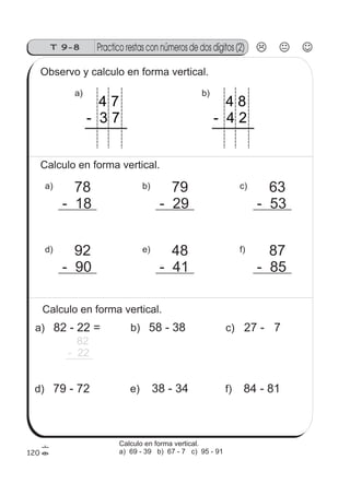 T 9-8 Practico restas con números de dos dígitos (2)
120
Observo y calculo en forma vertical.
b)
4 8
- 4 2
a)
4 7
- 3 7
Calculo en forma vertical.
a) 78
- 18
d) 92
- 90
c) 63
- 53
f) 87
- 85
b) 79
- 29
e) 48
- 41
Calculo en forma vertical.
a) 82 - 22 =
82
- 22
d) 79 - 72
c) 27 - 7
f) 84 - 81
b) 58 - 38
e) 38 - 34
Calculo en forma vertical.
a) 69 - 39 b) 67 - 7 c) 95 - 91
 