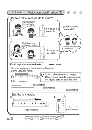 Crayón
01234567
T 11-2 Mido con centímetros (1)
0 1 2 3 4 5 6 7 8 9 10 11 12
cm
0 1 2 3 4 5 6 7 8 9 10 11 12
cm
cm
132
Esta longitud es un .centímetro
( )
¿Por qué son diferentes
las medidas?
Mido la mata
con mi lápiz...
5 veces de
su lápiz
Mido la misma
mata con mi lápiz...
3 veces de
su lápiz
¿Cuánto mide la altura de la mata?
¿Qué mata es
más alta?
Utilizo mi regla para medir con centímetros.
¿Cómo utilizo la regla?
Coloco el objeto sobre la regla.
Observo que uno de los extremos
del objeto esté en el punto cero.
Mido con regla.
centímetros
( ) centímetros
( ) centímetros
Escribo la medida.
a) b)
( ) centímetros
( )
centímetros
Refuerzo la suma. Escribo un número en el .
a) 3 + 15 = 9 b) 15 + 4 = 9 c) 2 + 15 = 8
 