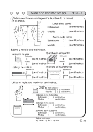 Guatemática.
Mido con centímetros (2)
Estimación
Medida
( ) centímetros
( ) centímetros
a) ancho de uña
Medida
Estimación
c) largo de mi lápiz
Medida
Estimación
b) ancho de sacapuntas
Estimación
Medida
Medida
Estimación
d) ancho de Guatemática
Largo de la palma
Ancho de la palma
ejemplo
Largo de mi borrador
133
0123456789101112
cm
CUADERNO
T 11-3
¿Cuántos centímetros de largo mide la palma de mi mano?
¿Y el ancho?
Estimación
Medida
( ) centímetros
( ) centímetros
Estimo y mido lo que me indican.
( )centímetros
( )centímetros
( )centímetros
( )centímetros
( )centímetros
( )centímetros
( )centímetros
( )centímetros
Utilizo mi regla para medir con centímetros.
Estimación ( 3 ) centímetros.
Medida ( 2 ) centímetros.
a) Largo de mi dedo indice
Estimación ( ) centímetros.
Medida ( ) centímetros.
c) Ancho de mi cuaderno
Estimación ( ) centímetros.
Medida ( ) centímetros.
b) Largo de mi zapato
Estimación ( ) centímetros.
Medida ( ) centímetros.
Refuerzo la resta.
a) 10 - 6 b) 9 - 3 c) 8 - 4
 