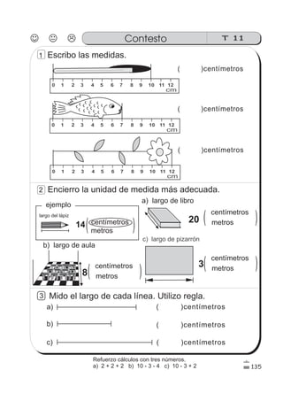 ( )centímetrosc)
( )centímetros
( )centímetros
largo del lápiz
14 centímetros
metros
a) largo de libro
b) largo de aula
c) largo de pizarrón
20
centímetros
metros
Mido el largo de cada línea. Utilizo regla.
( )centímetros
( )centímetrosb)
a)
3
( ) ( )
( )centímetros
ejemplo
0 1 2 3 4 5 6 7 8 9 10 11 12
cm
0 1 2 3 4 5 6 7 8 9 10 11 12
cm
0 1 2 3 4 5 6 7 8 9 10 11 12
cm
T 11Contesto
135
1 Escribo las medidas.
2 Encierro la unidad de medida más adecuada.
8
centímetros
metros( )
3
centímetros
metros( )
Refuerzo cálculos con tres números.
a) 2 + 2 + 2 b) 10 - 3 - 4 c) 10 - 3 + 2
 