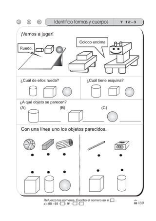 139
Identifico formas y cuerpos T 12-3
¡Vamos a jugar!
Ruedo.
Coloco encima
¿Cuál de ellos rueda? ¿Cuál tiene esquina?
¿A qué objeto se parecen?
(A) (B) (C)
Con una línea uno los objetos parecidos.
Refuerzo los números. Escribo el número en el .
a) 88 - 89 - 90 - 91 - 92 - 93
 