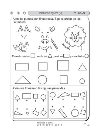 1 2
34
141
Identifico figuras (2) T 12-5
1 2
3
1 2
34
Uno los puntos con línea recta. Sigo el orden de los
números.
Pinte de rojo los , verde los , azul los y amarillo los
Con una línea uno las figuras parecidas.
Refuerzo la suma.
a) 9 + 6 b) 8 + 7 c) 6 + 7
 