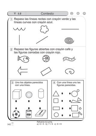 142
T 12 Contesto
FRUTYFRUTY
Jugo
Chicles
Repaso las líneas rectas con crayón verde y las
líneas curvas con crayón azul.
1
Repaso las figuras abiertas con crayón café y
las figuras cerradas con crayón rojo.
2
Uno los objetos parecidos
con una línea.
3 Con una línea uno las
figuras parecidas.
4
Refuerzo la suma.
a) 6 + 5 b) 7 + 9 c) 9 + 9
 