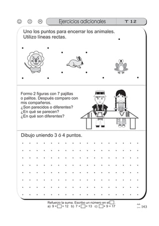 J K L
143
Ejercicios adicionales T 12
Uno los puntos para encerrar los animales.
Utilizo líneas rectas.
Formo 2 figuras con 7 pajillas
o palitos. Después comparo con
mis compañeros.
¿Son parecidos o diferentes?
¿En qué se parecen?
¿En qué son diferentes?
Dibujo uniendo 3 ó 4 puntos.
Refuerzo la suma. Escribo un número en el .
a) 9 + 15 = 12 b) 7 + 15 = 13 c) 15 + 9 = 17
 