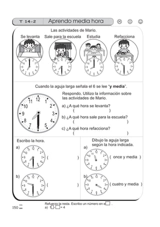12 1
2
3
4
567
8
9
10
11
12 1
2
3
4
567
8
9
10
11
12 1
2
3
4
567
8
9
10
11
12 1
2
3
4
567
8
9
10
11
12 1
2
3
4
567
8
9
10
11
150
12 1
2
3
4
567
8
9
10
11
12 1
2
3
4
567
8
9
10
11 12 1
2
3
4
567
8
9
10
11
12 1
2
3
4
567
8
9
10
11
T 14-2 Aprendo media hora
Las actividades de Mario.
Se levanta Sale para la escuela Estudia Refacciona
Cuando la aguja larga señala el 6 se lee “ ”.y media
Respondo. Utilizo la información sobre
las actividades de Mario.
a) ¿A qué hora se levanta?
( )
b) ¿A qué hora sale para la escuela?
( )
c) ¿A qué hora refacciona?
( )
Escribo la hora. Dibujo la aguja larga
según la hora indicada.
a)
b)
a)
b)
( )
( )
( once y media )
( cuatro y media )
Refuerzo la resta. Escribo un número en el .
a) 15 - 15 = 4
 