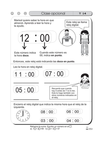 T 14Clase opcional
153
12 00:
1 1 00: 07 00:
05 00:
12 1
2
3
4
567
8
9
10
11 08 00: 06 00:
03 00: 04 00:
Marisol quiere saber la hora en que
almorzó. Aprendo a leer la hora y
la ayudo.
Este reloj se llama
reloj digital.
Este número indica
la hora .doce
Cuando este número es
00, indica .en punto
Entonces, este reloj está indicando las .doce en punto
Leo la hora en reloj digital.
Recuerdo que cuando
hay 0 antes de 7 no lo leo.
Esto lo hago también con
otros números indicados en
el reloj.
Encierro el reloj digital que indica la misma hora que el reloj de la
izquierda.
Refuerzo la suma. Escribo un número en el .
a) 70 + 20 =95 b) 13 + 25 = 57
 