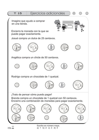 156
T 15 Ejercicios adicionales
tienda
Imagino que ayudo a comprar
en una tienda.
Encierro la moneda con la que se
puede pagar exactamente.
Josué compra un dulce de 25 centavos.
Angélica compra un chicle de 50 centavos.
Rodrigo compra un chocolate de 1 quetzal.
¡Trato de pensar cómo puedo pagar!
Brenda compra un chocolate de 1 quetzal con 50 centavos.
Encierro una combinación de monedas para pagar exactamente.
Escribo en número maya.
a) 1 b) 2 c) 3 d) 4
 