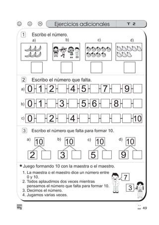 49
Ejercicios adicionales T 2
1 Escribo el número.
d)c)b)a)
00 1 2 4 5 7 9
00 1 3 65 8
00 2 4 10
2 Escribo el número que falta.
10
2
10
3
10
5
10
9
3 Escribo el número que falta para formar 10.
Juego formando 10 con la maestra o el maestro.
1. La maestra o el maestro dice un número entre
0 y 10.
2. Todos aplaudimos dos veces mientras
pensamos el número que falta para formar 10.
3. Decimos el número.
4. Jugamos varias veces.
7
3
c)
b)
a)
d)c)b)a)
 