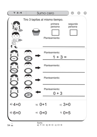 54
Sumo ceroT 3-4
Planteamiento:
primera
persona
segunda
persona
4+0a)
f)e)d)
b) c) 3+00+1
0+50+06+0
Tiro 3 tapitas al mismo tiempo.
Planteamiento:
Planteamiento:
Planteamiento:
Planteamiento:
1 + 3 =
0 + 3
Sumo.
a) 7 + 0 b) 8 + 0 c) 0 + 9
 