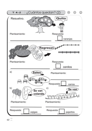 ¿Cuántos quedan? (2)T 4-2
c)
cerdos
b)
Se van
Resuelvo.
62
Regresan
Quito
Se van
volando
a) Salen
Planteamiento: Respuesta:
naranjas
Planteamiento: Respuesta:
Planteamiento:
Respuesta: carros
Planteamiento: Planteamiento:
Respuesta: Respuesta:
vejigas pajaritos
 