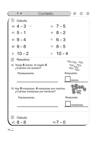 Tengo dulces. Si regalo .
¿Cuántos me quedan?
6 4
Planteamiento: Respuesta:
dulces
a)
70
T 4 Contesto
a)
e)
4 - 3
5 - 1
9 - 4
10 - 2
c)
Calculo.1
9 - 8g)
i)
b)
f)
d) 8 - 2
7 - 5
6 - 3
10 - 4
8 - 5
j)
h)
7 - 0b)
Hay mariposas. mariposas son machos.
¿Cuántas mariposas son hembras?
8 4
2
3
a) 8 - 8
＝
Resuelvo.
Planteamiento: Respuesta:
mariposas
Calculo.
b)
FRESA
FRESA
FRESA
FRESA
FRESA
FRESA
FRESA
FRESA
FRESA
FRESA
FRESA
FRESA
FRESA
FRESA
FRESA
FRESA
 