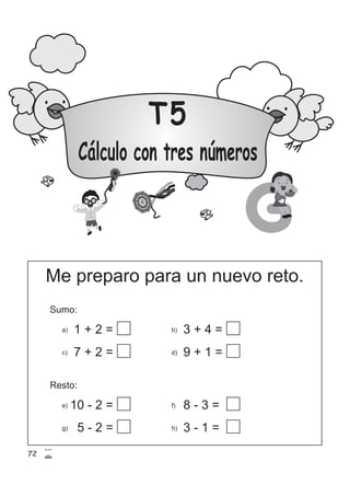 T5
Cálculo con tres números
G
1 + 2 =
7 + 2 =
b) 3 + 4 =
d) 9 + 1 =
10 - 2 =
Me preparo para un nuevo reto.
Sumo:
a)
c)
Resto:
e)
g) 5 - 2 =
f) 8 - 3 =
h) 3 - 1 =
72
 