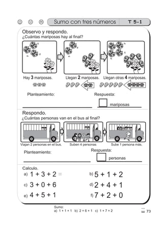 T 5-1Sumo con tres números
Hay mariposas. Llegan mariposas. Llegan otras mariposas.3 2 4
Observo y respondo.
¿Cuántas mariposas hay al final?
Planteamiento: Respuesta:
mariposas
¿Cuántas personas van en el bus al final?
Respondo.
Viajan 2 personas en el bus. Suben 4 personas Sube 1 persona más.
Planteamiento: Respuesta:
personas
b)a)
c) d)
1 + 3 + 2 =
e) f)
5 + 1 + 2
3 + 0 + 6 2 + 4 + 1
4 + 5 + 1 7 + 2 + 0
Calculo.
Sumo:
a) 1 + 1 + 1 b) 2 + 6 + 1 c) 1 + 7 + 2 73
 