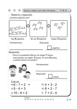 T 5-3Sumo y resto con tres números
¿Cúantos pajaritos hay?
Planteamiento: Respuesta:
pajaritos
Para mi cumpleaños Blanca me regala dulces.
José también me regala dulces. Si como dulces,
¿cuántos dulces me quedan?
7
3 8
b)a)
c) d)
e) f)
Respondo.
75
FRESA
FRESA
FRESA
FRESA
FRESA
FRESA
FRESA
FRESA
FRESA
FRESA
FRESA
FRESA
FRESA
FRESA
FRESA
FRESA
FRESA
FRESA
FRESA
FRESA
FRESA
FRESA
FRESA
FRESA
FRESA
FRESA
FRESA
FRESA
FRESA
FRESA
FRESA
FRESA
FRESA
FRESA
FRESA
FRESA
FRESA
FRESA
FRESA
FRESA
FRESA
FRESA
Observo y respondo.
Hay pajaritos6 Se van pajaritos4 Llegan pajaritos3
Planteamiento:
Respuesta:
dulces
Calculo.
6 - 1 + 2 =
5 - 4 + 3
10 - 9 + 2
4 + 3 - 2
8 + 2 - 7
7 + 0 - 4
Calculo.
a) 10 - 4 + 3 b) 10 - 8 + 2 c) 10 - 9 + 6
 