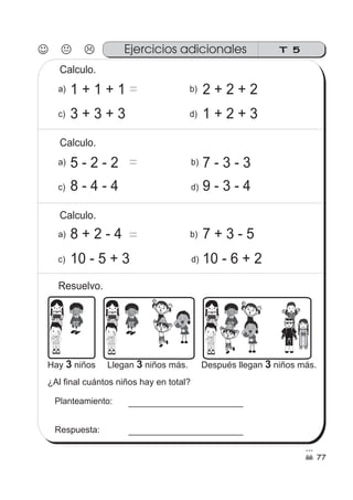 T 5Ejercicios adicionales
Calculo.
77
1 + 1 + 1 = 2 + 2 + 2
3 + 3 + 3 1 + 2 + 3
5 - 2 - 2 7 - 3 - 3
8 - 4 - 4 9 - 3 - 4
Calculo.
7 + 3 - 5
10 - 5 + 3 10 - 6 + 2
ss
ss
ss
ss
zz
zz
zz
zz
gg
gg
ss
ss
ss
ss
zz
zz
zz
zz
gg
gg
ss
ss
ss
ss
zz
zz
zz
zz
gg
gg
ss
ss
ss
ss
zz
zz
zz
zz
gg
gg
ss
ss
ss
ss
zz
zz
zz
zz
gg
gg
ss
ss
ss
ss
zz
zz
zz
zz
gg
gg
ss
ss
ss
ss
zz
zz
zz
zz
gg
gg
ss
ss
ss
ss
zz
zz
zz
zz
gg
gg
a)
c)
b)
d)
a)
c)
b)
d)
a)
c)
b)
d)
=
Calculo.
8 + 2 - 4
Resuelvo.
Hay niños3 Llegan niños más.3 Después llegan niños más.3
¿Al final cuántos niños hay en total?
Planteamiento:
Respuesta:
=
 