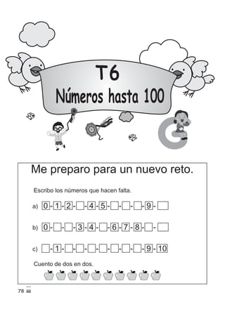 T6
Números hasta 100
G
Me preparo para un nuevo reto.
Escribo los números que hacen falta.
c) 0 2 3 4 5 6 7 8- 1 - - - - - - - - 9 - 10
b) 0 - - - 3 - 4 - - 6 - 7 - 8 - -1 2 5 9 10
a) 0 - 1 - 2 - 3 - 4 - 5 - 6 - 7 - 8 - 9 - 10
Cuento de dos en dos.
78
 