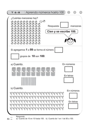 T 6-8 Aprendo números hasta 100
86
1010 10 1010 101010 10
Si agregamos a se forma el número1 99
Respuesta manzanas
Cien y se escribe 100.
grupos de son .10 100
¿Cuántas manzanas hay?
a) Cuento.
b) Cuento.
En números
En letras
En números
En letras
Respondo.
a) Cuento de 10 en 10 hasta 100. b) Cuento de 1 en 1 de 90 a 100.
 