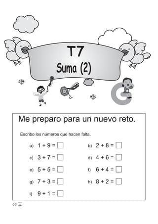 T7
Suma (2)
G
Me preparo para un nuevo reto.
Escribo los números que hacen falta.
a) 1 + 9 =
c) 3 + 7 =
e) 5 + 5 =
g) 7 + 3 =
b) 2 + 8 =
d) 4 + 6 =
f) 6 + 4 =
i) 9 + 1 =
h) 8 + 2 =
92
 