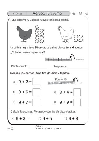 Calculo las sumas. Me ayudo con tira de diez y tapitas.
Agrupo 10 y sumoT 7-2
a) b) c)
Respuesta:
a)
c)
d) e)
94
b)
Formo 10.
¿Qué observo? ¿Cuántos huevos tiene cada gallina?
La gallina negra tiene huevos. La gallina blanca tiene huevos.9 4
¿Cuántos huevos hay en total?
Planteamiento:
Realizo las sumas. Uso tira de diez y tapitas.
9 + 2 =
9 + 6 =
9 + 7 =
9 + 4 =
9 + 9 =
9 + 3 = 9 + 5 9 + 8
Calculo.
a) 9 + 5 b) 9 + 6 c) 9 + 7
 
