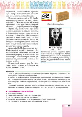 11
брудненню навколишнього середови-
ща — одну з найважливіших екологіч-
них проблем сучасної цивілізації.
Великим пророком був М. В. Ло-
моносов, коли ще на світанку сучас-
ної хімії (1751 р.) говорив: «Широко
простягає хімія руки свої у справи
людські…» (зверни увагу на епіграф).
Проте слід пам’ятати, що хімія
може приносити не тільки користь,
а й завдавати шкоди, якщо не знати
властивостей речовин і їх впливу на
людину та довкілля і користуватися
речовинами неправильно, якщо по-
гано уявляти перетворення речовин.
Саме тому кожна людина має набува-
ти хімічних компетенцій.
Академік М. М. Семенов, лауреат
Нобелівської премії, говорив: «Всі
ми поєднуємо з хімічною наукою по-
дальший прогрес у пізнанні світу, що
нас оточує… І не може бути в наші дні
спеціаліста, який міг би обійтися без
знання хімії».
Отже, юний друже, ким би ти не
став у майбутньому, тобі будуть по-
трібні знання з хімії.
Висновки
Хімія — це природнича наука, що вивчає речовини, їх будову, властивості, за-
стосування і перетворення речовин.
Сьогодні не можна назвати жодної сфери виробництва, де б людина не стикала-
ся з хімією. Практично все наше життя пов’язане з численними речовинами, що
нас оточують, і хімічними процесами, що відбуваються навколо нас і всередині
нас.
Хімічними знаннями повинна володіти кожна цивілізована людина. Без них не-
можлива екологічно грамотна поведінка в побуті, в природі, на виробництві.
Завдання для самоконтролю
1. Що вивчає хімія?
2. Чому хімія належить до природничих наук?
3. Як ти розумієш епіграф до підручника?
4. Розкрий значення хімії в суспільному виробництві та побуті.
5. Як ти думаєш, чому потрібно вивчати хімію в школі?
М. М. Семенов
(1896 — 1986)
Російський учений, академік, один
із засновників хімічної фізики. Автор
теорії ланцюгових реакцій. Розробив
теорію теплового вибуху газових су-
мішей. Лауреат Нобелівської премії
(1956).
Мал. 5. Хімія у побуті.
 