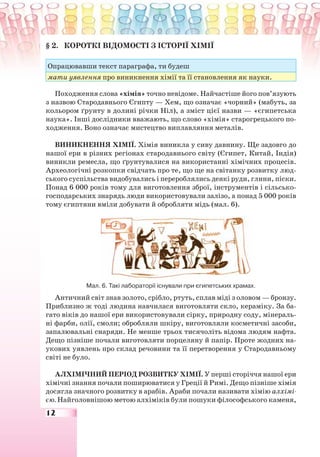 12
§ 2. КОРОТКІ ВІДОМОСТІ З ІСТОРІЇ ХІМІЇ
Опрацювавши текст параграфа, ти будеш
мати уявлення про виникнення хімії та її становлення як науки.
Походження слова «хімія» точно невідоме. Найчастіше його пов’язують
з назвою Стародавнього Єгипту — Хем, що означає «чорний» (мабуть, за
кольором ґрунту в долині річки Ніл), а зміст цієї назви — «єгипетська
наука». Інші дослідники вважають, що слово «хімія» старогрецького по-
ходження. Воно означає мистецтво виплавляння металів.
ВИНИКНЕННЯ ХІМІЇ. Хімія виникла у сиву давнину. Ще задовго до
нашої ери в різних регіонах стародавнього світу (Єгипет, Китай, Індія)
виникли ремесла, що ґрунтувалися на використанні хімічних процесів.
Археологічні розкопки свідчать про те, що ще на світанку розвитку люд-
ського суспільства видобувались і перероблялись деякі руди, глини, піски.
Понад 6 000 років тому для виготовлення зброї, інструментів і сільсько-
господарських знарядь люди використовували залізо, а понад 5 000 років
тому єгиптяни вміли добувати й обробляти мідь (мал. 6).
Мал. 6. Такі лабораторії існували при єгипетських храмах.
Античний світ знав золото, срібло, ртуть, сплав міді з оловом — бронзу.
Приблизно ж тоді людина навчилася виготовляти скло, кераміку. За ба-
гато віків до нашої ери використовували сірку, природну соду, мінераль-
ні фарби, олії, смоли; обробляли шкіру, виготовляли косметичні засоби,
запалювальні снаряди. Не менше трьох тисячоліть відома людям нафта.
Дещо пізніше почали виготовляти порцеляну й папір. Проте жодних на-
укових уявлень про склад речовини та її перетворення у Стародавньому
світі не було.
АЛХІМІЧНИЙ ПЕРІОД РОЗВИТКУ ХІМІЇ. У перші сторіччя нашої ери
хімічні знання почали поширюватися у Греції й Римі. Дещо пізніше хімія
досягла значного розвитку в арабів. Араби почали називати хімію алхімі-
єю. Найголовнішою метою алхіміків були пошуки філософського каменя,
 