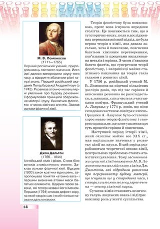 14
Теорія флогістону була помилко-
вою, проте вона існувала впродовж
століття. Це пояснюється тим, що в
ту історичну епоху, коли в досліджен-
нях переважав якісний підхід, це була
перша теорія в хімії, яка давала за-
гальне, хоча й помилкове, пояснення
багатьом хімічним перетворенням,
пов’язаним із процесами випалюван-
няметалівігоріння.Зчасомз’явилося
багато фактів, що суперечили теорії
флогістону, і наприкінці майже сто-
літнього панування ця теорія стала
гальмом у розвитку хімії.
У 1756 р. російський учений М.
В. Ломоносов на підставі кількісних
дослідів довів, що під час горіння й
окиснення речовина не розкладаєть-
ся, а, навпаки, сполучається з частин-
ками повітря. Французький учений
А. Лавуазьє у 1774 р. довів, що цією
складовою частиною повітря є кисень.
Працями А. Лавуазьє було остаточно
спростовано теорію флогістону і ство-
рено правильне. наукове уявлення про
суть процесів горіння й окиснення.
Наступний період історії хімії,
який охоплює майже все ХІХ ст.,
мав вирішальне значення у розви-
тку хімії як науки. В цей період роз-
робляються теоретичні основи хімії,
центральною проблемою стають ато-
містичні уявлення. Тому засновника-
ми сучасної хімії вважають М. В. Ло-
моносова та англійського хіміка Дж.
Дальтона, які відродили уявлення
про переривчасту будову матерії,
що існували ще у стародавні часи, і
створили атомно-молекулярне вчен-
ня — основу хімічної науки.
Сучасна хімія становить величез-
ну галузь людських знань і відіграє
важливу роль у житті суспільства.
М. В. Ломоносов
(1711—1765)
Перший російський учений, приро-
дознавець світового значення. Його
ідеї далеко випередили науку того
часу, а відкриття збагатили різні га-
лузі знань. Перший російський ака-
демік Петербурзької Академії наук (з
1745). Розвивав атомно-молекуляр-
ні уявлення про будову речовини.
Сформулював принципи збережен-
ня матерії і руху. Виключив флогіс-
тон з числа хімічних агентів. Заклав
основи фізичної хімії.
Джон Дальтон
(1766—1844)
Англійський хімік і фізик. Стояв біля
витоків атомістичного вчення. За-
клав основи фізичної хімії. Відкрив
(1803) закон кратних відношень, за-
пропонував поняття «атомна вага» і
першим визначив атомні маси ба-
гатьох елементів. Відкрив газові за-
кони, які тепер названі його іменем.
Першим (1794) описав дефект зору,
на який хворів сам і який пізніше на-
звали дальтонізмом.
 