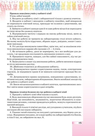 15
Правила поведінки учнів у кабінеті хімії
Учень зобов’язаний:
1. Входити до кабінету хімії і лаборантської тільки з дозволу вчителя.
2. Входити в кабінет і виходити з кабінету спокійно, щоб ненароком
не перекинути хімічний посуд, приладдя чи склянки з реактивами, що
стоять на столах.
3. Займати в кабінеті завжди одне й те саме робоче місце й не переходити
на інше місце без дозволу вчителя.
4. Підтримувати чистоту і порядок на своєму робочому місці, мити за
собою хімічний посуд.
5. Під час роботи не тримати на лабораторному столі нічого зайвого.
На ньому можуть бути підручник, збірник задач, довідник, зошит і пись-
мове приладдя.
6. Усі досліди виконувати самостійно, крім тих, які за вказівкою вчи-
теля виконуються парами або групами з 3 — 4 учнів.
7. Не починати роботу, доки не перевірено, чи є все необхідне для до-
слідів, і не продумано послідовність виконання кожного з них.
8. Працювати сидячи, швидко, але без зайвої квапливості, під час ро-
боти дотримуватися тиші.
9. Записувати в зошит хід виконання роботи, робити висновки відразу
ж після виконання досліду.
10. Дбайливо ставитися до обладнання кабінету.
11. Дотримуватися правил користування водою, газом, електричним
струмом, не відкривати крани й не вмикати електричні прилади без по-
треби.
12. Дотримуватися правил нагрівання, поводження з реактивами, хі-
мічним посудом, лабораторним обладнанням. Знати запобіжні заходи під
час роботи в кабінеті хімії.
13. Знати місцезнаходження в кабінеті аптечки, протипожежних засо-
бів і вміти ними користуватися в разі потреби.
Правила техніки безпеки під час роботи в кабінеті хімії
1. Працюй у кабінеті хімії обов’язково в халаті.
2. Будь максимально обережним під час виконання будь-яких дослідів.
Пам’ятай, що неохайність, неуважність, недостатня обізнаність із влас-
тивостями речовин, з якими проводиться робота, можуть спричинити не-
щасний випадок.
3. Виконуй тільки ті хімічні досліди, які узгоджено з учителем, під його
наглядом або наглядом лаборанта.
4. Уважно читай етикетку на посудині з речовиною, яку береш для до-
сліду. Відкривши посудину, не клади пробку на лабораторний стіл боком,
а став її так, як зображено на мал. 8.
 