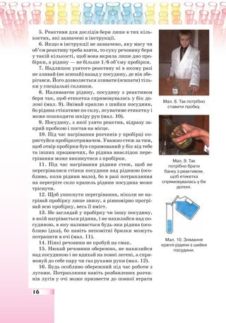 16
5. Реактиви для дослідів бери лише в тих кіль-
костях, які зазначені в інструкції.
6. Якщо в інструкції не зазначено, яку масу чи
об’єм реактиву треба взяти, то суху речовину бери
у такій кількості, щоб вона вкрила лише дно про-
бірки, а рідину — не більше 1/6 об’єму пробірки.
7. Надлишок узятого реактиву ні в якому разі
не зливай (не зсипай) назад у посудину, де він збе-
рігався. Його дозволяється зливати (зсипати) тіль-
ки у спеціальні склянки.
8. Наливаючи рідину, посудину з реактивом
бери так, щоб етикетка спрямовувалась у бік до-
лоні (мал. 9). Знімай краплю з шийки посудини,
бо рідина стікатиме по склу, псуватиме етикетку і
може пошкодити шкіру рук (мал. 10).
9. Посудину, з якої узято реактив, відразу за-
крий пробкою і постав на місце.
10. Під час нагрівання розчинів у пробірці ко-
ристуйся пробіркотримачем. Уважно стеж за тим,
щоб отвір пробірки був спрямований у бік від тебе
та інших працюючих, бо рідина внаслідок пере-
грівання може викинутися з пробірки.
11. Під час нагрівання рідини стеж, щоб не
перегрівалися стінки посудини над рідиною (осо-
бливо, коли рідини мало), бо в разі потрапляння
на перегріте скло крапель рідини посудина може
тріснути.
12. Щоб уникнути перегрівання, ніколи не на-
грівай пробірку лише знизу, а рівномірно прогрі-
вай всю пробірку, весь її вміст.
13. Не заглядай у пробірку чи іншу посудину,
в якій нагрівається рідина, і не нахиляйся над по-
судиною, в яку наливається будь-яка рідина (осо-
бливо їдка), бо навіть непомітні бризки можуть
потрапити в очі (мал. 11).
14. Ніякі речовини не пробуй на смак.
15. Нюхай речовини обережно, не нахиляйся
над посудиною і не вдихай на повні легені, а спря-
мовуй до себе пару чи газ рухами руки (мал. 12).
16. Будь особливо обережний під час роботи з
лугами. Потрапляння навіть розбавлених розчи-
нів лугів у очі може призвести до повної втрати
Мал. 8. Так потрібно
ставити пробку.
Мал. 9. Так
потрібно брати
банку з реактивом,
щоб етикетка
спрямовувалась у бік
долоні.
Мал. 10. Знімання
краплі рідини з шийки
посудини.
 