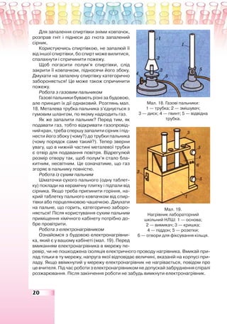 20
Для запалення спиртівки зніми ковпачок,
розправ гніт і піднеси до гнота запалений
сірник.
Користуючись спиртівкою, не запалюй її
від іншої спиртівки, бо спирт може вилитися,
спалахнути і спричинити пожежу.
Щоб погасити полум’я спиртівки, слід
закрити її ковпачком, підносячи його збоку.
Дмухати на запалену спиртівку категорично
забороняється! Це може також спричинити
пожежу.
Робота з газовим пальником
Газові пальники бувають різні за будовою,
але принцип їх дії однаковий. Розглянь мал.
18. Металева трубка пальника з’єднується з
гумовим шлангом, по якому надходить газ.
Як же запалити пальник? Перед тим, як
подавати газ, тобто відкривати газопровід-
ний кран, треба спершу запалити сірник і під-
нести його збоку (чому?) до трубки пальника
(чому порядок саме такий?). Тепер зверни
увагу, що в нижній частині металевої трубки
є отвір для подавання повітря. Відрегулюй
розмір отвору так, щоб полум’я стало бла-
китним, несвітним. Це означатиме, що газ
згоряє в пальнику повністю.
Робота із сухим пальним
Шматочки сухого пального (одну таблет-
ку) поклади на керамічну плитку і підпали від
сірника. Якщо треба припинити горіння, на-
крий таблетку пального ковпачком від спир-
тівки або порцеляновою чашечкою. Дмухати
на пальне, що горить, категорично заборо-
няється! Після користування сухим пальним
приміщення хімічного кабінету потрібно до-
бре провітрити.
Робота з електронагрівником
Ознайомся з будовою електронагрівни-
ка, який є у вашому кабінеті (мал. 19). Перед
вмиканням електронагрівника в мережу пе-
ревір, чи не пошкоджена ізоляція електричного проводу нагрівника. Вмикай при-
лад тільки в ту мережу, напруга якої відповідає величині, вказаній на корпусі при-
ладу. Якщо ввімкнутий у мережу електронагрівник не нагрівається, повідом про
це вчителя. Під час роботи з електронагрівником не допускай забруднення спіралі
розжарювання. Після закінчення роботи не забудь вимкнути електронагрівник.
Мал. 18. Газові пальники:
1 — трубка; 2 — змішувач;
3 — диск; 4 — гвинт; 5 — відвідна
трубка.
Мал. 19.
Нагрівник лабораторний
шкільний НЛШ: 1 — основа;
2 — вимикач; 3 — кришка;
4 — піддон; 5 — розетки;
6 — отвори для фіксування кільця.
 