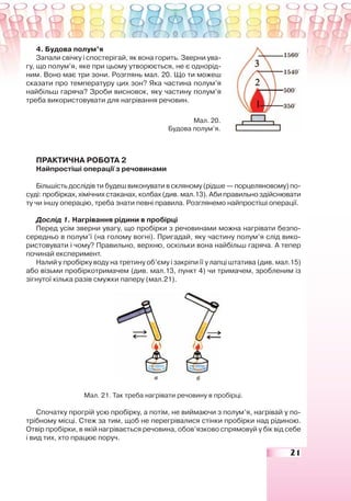 21
4. Будова полум’я
Запали свічку і спостерігай, як вона горить. Зверни ува-
гу, що полум’я, яке при цьому утворюється, не є однорід-
ним. Воно має три зони. Розглянь мал. 20. Що ти можеш
сказати про температуру цих зон? Яка частина полум’я
найбільш гаряча? Зроби висновок, яку частину полум’я
треба використовувати для нагрівання речовин.
ПРАКТИЧНА РОБОТА 2
Найпростіші операції з речовинами
Більшість дослідів ти будеш виконувати в скляному (рідше — порцеляновому) по-
суді: пробірках, хімічних стаканах, колбах (див. мал.13). Аби правильно здійснювати
ту чи іншу операцію, треба знати певні правила. Розглянемо найпростіші операції.
Дослід 1. Нагрівання рідини в пробірці
Перед усім зверни увагу, що пробірки з речовинами можна нагрівати безпо-
середньо в полум’ї (на голому вогні). Пригадай, яку частину полум’я слід вико-
ристовувати і чому? Правильно, верхню, оскільки вона найбільш гаряча. А тепер
починай експеримент.
Налий у пробірку воду на третину об’єму і закріпи її у лапці штатива (див. мал.15)
або візьми пробіркотримачем (див. мал.13, пункт 4) чи тримачем, зробленим із
зігнутої кілька разів смужки паперу (мал.21).
Мал. 21. Так треба нагрівати речовину в пробірці.
Спочатку прогрій усю пробірку, а потім, не виймаючи з полум’я, нагрівай у по-
трібному місці. Стеж за тим, щоб не перегрівалися стінки пробірки над рідиною.
Отвір пробірки, в якій нагрівається речовина, обов’язково спрямовуй у бік від себе
і вид тих, хто працює поруч.
Мал. 20.
Будова полум’я.
 