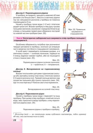22
Дослід 2. Переміщування рідини
У пробірці, як правило, змішують невеликі об’єми
речовин (не більше 2мл1
). Висота стовпчика рідини
під час змішування розчинів у пробірці не повинна
перевищувати 2 см.
Налий у пробірку трохи води (1-2 мл) і піпеткою
додай трохи олії. Візьми пробірку в ліву руку трьома
пальцями (великим, вказівним і середнім) ближче до
отвору, а пальцями правої руки обережно постукай
по нижній частині пробірки (мал. 22).
Увага! Категорично забороняється закривати отвір пробірки пальцем і
струшувати її.
Особлива обережність потрібна при розчиненні
твердої речовини в пробірці, оскільки ця операція
часто вимагає постійного струшування і нагрівання.
У колбі вміст переміiують коловими рухами, а в
хімічному стакані — скляною паличкою, надівши на
її кінець відрізок гумової трубки, аби не пошкодити
стінки стакана (мал. 23).
Мал. 23.
Перемішування рідини скляною паличкою:
а — правильне; б — неправильне.
Дослід 3. Випарювання на годинниковому
скельці
Візьми тигельними щипцями годинникове скель-
це або звичайну скляну пластинку і піпеткою нанеси
2-3 краплі розчину солі. Тримай скельце високо над
полум’ям пальника або сухого пального (мал. 24).
Що ти спостерігаєш? Поясни свої спостереження.
Мал. 24.
Випаровування на скляній пластинці.
Дослід 4. Переливання рідин
Налий у пробірку трохи води і перелий її в іншу
пробірку. При цьому отвір пробірки, в якій міститься
вода, має торкатися отвору пробірки, в яку перели-
вається рідина (мал. 25).
Мал. 25.
Переливання рідини з пробірки в пробірку.
1
Мілілітр (мл) — це спеціальна назва кубічного сантиметра, тобто одиниці
об’єму, яка застосовується в хімії.
Мал. 22. Правильне
нагрівання зі
струшуванням.
 