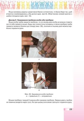 23
Якщо наливаєш рідину з реактивної банки з етикеткою, то банку бери так, щоб
етикетка спрямовувалась у бік долоні (див. мал.9). Обов’язково знімай краплю з
шийки посудини (див. мал. 10).
Дослід 5. Закривання пробкою колби або пробірки
Якщо колбу треба закрити пробкою, то ні в якому разі колбу не можна ставити
на стіл або тримати за дно. Будь-яку тонкостінну посудину, а також пробірку треба
тримати якомога ближче до отвору (мал. 26), оскільки в іншому разі можна сер-
йозно поранити руки.
а
б
Мал. 26. Закривання колби пробкою:
а — правильне; б — неправильне.
Візьми пробірку і закрий її корком або гумовою пробкою. Зверни увагу, пробка
не повинна входити надто туго, бо при цьому скло може тріснути і поранити руку.
 