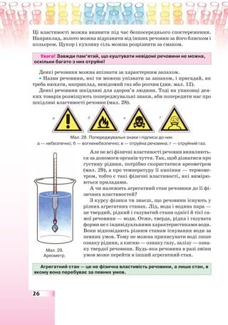 26
Ці властивості можна виявити під час безпосереднього спостереження.
Наприклад, золото можна відрізнити від інших речовин за його блиском і
кольором. Цукор і кухонну сіль можна розрізнити за смаком.
Увага! Завжди пам’ятай, що куштувати невідомі речовини не можна,
оскільки багато з них отруйні!
Деякі речовини можна впізнати за характерним запахом.
• Назви речовини, які ти можеш упізнати за запахом, і пригадай, як
треба нюхати, наприклад, невідомий газ або розчин (див. мал. 12).
Деякі речовини шкідливі для здоров’я людини. Тоді на упаковці дея-
ких товарів розміщують попереджувальні знаки, аби попередити нас про
шкідливі властивості речовин (мал. 28).
Мал. 28. Попереджувальні знаки і підписи до них:
а — небезпечно; б — вогненебезпечно; в — отруйна речовина; г — отруйний газ.
Але не всі фізичні властивості речовин виявляють-
ся за допомоги органів чуття. Так, щоб дізнатися про
густину рідини, потрібно скористатися ареометром
(мал. 29), а про температуру її кипіння — термоме-
тром, тобто є такі фізичні властивості, які вимірю-
ються приладами.
А чи належить агрегатний стан речовини до її фі-
зичних властивостей?
З курсу фізики ти знаєш, що речовини існують у
різних агрегатних станах. Лід, вода і водяна пара —
це твердий, рідкий і газуватий стани однієї й тієї са-
мої речовини — води. Отже, тверда, рідка і газувата
форми не є індивідуальними характеристиками води.
Вони відповідають різним станам існування води за
певних умов. Тому не можна приписувати воді лише
ознаку рідини, а кисню — ознаку газу, залізу — озна-
ку твердої речовини. Будь-яка речовина в разі зміни
умов може перейти в інший агрегатний стан.
Агрегатний стан — це не фізична властивість речовини, а лише стан, в
якому вона перебуває за певних умов.
Мал. 29.
Ареометр.
 
