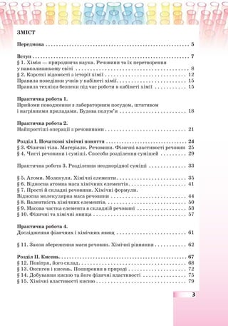3
ЗМІСТ
Передмова . . . . . . . . . . . . . . . . . . . . . . . . . . . . . . . . . . . . . . . . . . . . . . . . . . . . . . . 5
Вступ . . . . . . . . . . . . . . . . . . . . . . . . . . . . . . . . . . . . . . . . . . . . . . . . . . . . . . . . . . . . 7
§ 1. Хімія — природнича наука. Речовини та їх перетворення
у навколишньому світі . . . . . . . . . . . . . . . . . . . . . . . . . . . . . . . . . . . . . . . 8
§ 2. Короткі відомості з історії хімії . . . . . . . . . . . . . . . . . . . . . . . . . . . . 12
Правила поведінки учнів у кабінеті хімії. . . . . . . . . . . . . . . . . . . . . . . . 15
Правила техніки безпеки під час роботи в кабінеті хімії . . . . . . . . . . . 15
Практична робота 1.
Прийоми поводження з лабораторним посудом, штативом
і нагрівними приладами. Будова полум’я . . . . . . . . . . . . . . . . . . . . . . . 18
Практична робота 2.
Найпростіші операції з речовинами . . . . . . . . . . . . . . . . . . . . . . . . . . . . 21
Розділ І. Початкові хімічні поняття . . . . . . . . . . . . . . . . . . . . . . . . . . . . . . . 24
§ 3. Фізичні тіла. Матеріали. Речовини. Фізичні властивості речовин 25
§ 4. Чисті речовини і суміші. Способи розділення сумішей . . . . . . . . . 29
Практична робота 3. Розділення неоднорідної суміші . . . . . . . . . . . . . 33
§ 5. Атоми. Молекули. Хімічні елементи. . . . . . . . . . . . . . . . . . . . . . . . 35
§ 6. Відносна атомна маса хімічних елементів. . . . . . . . . . . . . . . . . . . . 41
§ 7. Прості й складні речовини. Хімічні формули.
Відносна молекулярна маса речовини . . . . . . . . . . . . . . . . . . . . . . . . . . 44
§ 8. Валентність хімічних елементів. . . . . . . . . . . . . . . . . . . . . . . . . . . . 50
§ 9. Масова частка елемента в складній речовині . . . . . . . . . . . . . . . . . 53
§ 10. Фізичні та хімічні явища . . . . . . . . . . . . . . . . . . . . . . . . . . . . . . . . 57
Практична робота 4.
Дослідження фізичних і хімічних явищ . . . . . . . . . . . . . . . . . . . . . . . . 61
§ 11. Закон збереження маси речовин. Хімічні рівняння . . . . . . . . . . . 62
Розділ ІІ. Кисень. . . . . . . . . . . . . . . . . . . . . . . . . . . . . . . . . . . . . . . . . . . . . . . . . 67
§ 12. Повітря, його склад. . . . . . . . . . . . . . . . . . . . . . . . . . . . . . . . . . . . . 68
§ 13. Оксиген і кисень. Поширення в природі . . . . . . . . . . . . . . . . . . . . 72
§ 14. Добування кисню та його фізичні властивості . . . . . . . . . . . . . . . 75
§ 15. Хімічні властивості кисню . . . . . . . . . . . . . . . . . . . . . . . . . . . . . . . 79
 