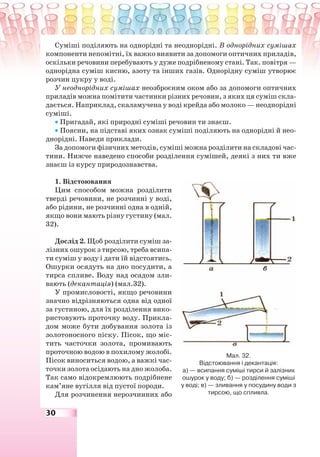 30
Суміші поділяють на однорідні та неоднорідні. В однорідних сумішах
компоненти непомітні, їх важко виявити за допомоги оптичних приладів,
оскільки речовини перебувають у дуже подрібненому стані. Так. повітря —
однорідна суміш кисню, азоту та інших газів. Однорідну суміш утворює
розчин цукру у воді.
У неоднорідних сумішах неозброєним оком або за допомоги оптичних
приладів можна помітити частинки різних речовин, з яких ця суміш скла-
дається. Наприклад, скаламучена у воді крейда або молоко — неоднорідні
суміші.
• Пригадай, які природні суміші речовин ти знаєш.
• Поясни, на підставі яких ознак суміші поділяють на однорідні й нео-
днорідні. Наведи приклади.
За допомоги фізичних методів, суміші можна розділити на складові час-
тини. Нижче наведено способи розділення сумішей, деякі з них ти вже
знаєш із курсу природознавства.
1. Відстоювання
Цим способом можна розділити
тверді речовини, не розчинні у воді,
або рідини, не розчинні одна в одній,
якщо вони мають різну густину (мал.
32).
Дослід 2. Щоб розділити суміш за-
лізних ошурок з тирсою, треба всипа-
ти суміш у воду і дати їй відстоятись.
Ошурки осядуть на дно посудити, а
тирса спливе. Воду над осадом зли-
вають (декантація) (мал.32).
У промисловості, якщо речовини
значно відрізняються одна від одної
за густиною, для їх розділення вико-
ристовують проточну воду. Прикла-
дом може бути добування золота із
золотоносного піску. Пісок, що міс-
тить часточки золота, промивають
проточною водою в похилому жолобі.
Пісок виноситься водою, а важкі час-
точки золота осідають на дно жолоба.
Так само відокремлюють подрібнене
кам’яне вугілля від пустої породи.
Для розчинення нерозчинних або
Мал. 32.
Відстоювання і декантація:
а) — всипання суміші тирси й залізних
ошурок у воду; б) — розділення суміші
у воді; в) — зливання у посудину води з
тирсою, що спливла.
 