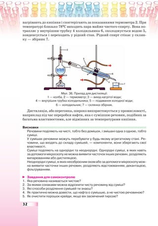 32
нагрівають до кипіння і спостерігають за показаннями термометра 2. При
температурі близько 780
С виходить пара майже чистого спирту. Вона по-
трапляє у внутрішню трубку 4 холодильника 6, охолоджується водою 5,
конденсується і переходить у рідкий стан. Рідкий спирт стікає у склян-
ку — збірник 7.
Мал. 36. Прилад для дистиляції:
1 — колба, 2 — термометр; 3 — вихід нагрітої води;
4 — внутрішня трубка холодильника; 5 — подавання холодної води;
6 — холодильник; 7 — склянка-збірник.
Дистиляція, або перегонка, широко використовується у промисловості,
наприклад під час переробки нафти, яка є сумішшю речовин, подібних за
багатьма властивостями, але відмінних за температурами кипіння.
Висновки
Речовини поділяють на чисті, тобто без домішок, і змішані одна з одною, тобто
суміші.
У сумішах речовини можуть перебувати у будь-якому агрегатному стані. Ре-
човини, що входять до складу сумішей, — компоненти, вони зберігають свої
властивості.
Суміші поділяють на однорідні та неоднорідні. Однорідні суміші, в яких навіть
за допомоги мікроскопу не можна виявити часточок інших речовин, розділяють
випарюванням або дистиляцією.
Неоднорідні суміші, в яких неозброєним оком або за допомоги мікроскопу мож-
на виявити часточки інших речовин, розділяють відстоюванням, декантацією,
фільтруванням.
Завдання для самоконтролю
1. Яка речовина називається чистою?
2. За якими ознаками можна відрізнити чисту речовину від суміші?
3. Які способи розділення сумішей ти знаєш?
4. Як практично можна довести, що нафта є сумішшю, а не чистою речовиною?
5. Як очистити порошок крейди, якщо він засмічений тирсою?
 