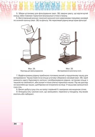 34
5. Збери установку для фільтрування (мал. 38) зверни увагу, що відтягнутий
кінець лійки повинен торкатися внутрішньої стінки стакану.
6. Виготовлений розчин технічної кухонної солі невеликими порціями наливай
по скляній палочці (мал. 38) на фільтр. Не переливай рідину вище краю фільтра!
Мал. 38.
Прилад для фільтрування.
Мал. 39.
Випарювання розчину солі.
7. Відфільтровану рідину приблизно половину вилий у порцелянову чашку для
випарювання. Чашку помісти на кільце штативу і обережно нагрівай (мал. 39). Щоб
уникнути надто бурхливого кипіння і розбризкування рідини, встанови кільце з
чашкою на такій висоті, аби полум’я тільки злегка торкалося чашки. Під час досліду
не нахиляйся до чашки, щоб бризки не потрапили на лице. У чашці має залишитися
суха сіль.
8. Висип добуту суху сіль на папір і порівняй її з вихідною неочищеною сіллю.
9. Очищену сіль і розчин солі, що залишився, перенеси у посудину. яку вкаже
вчитель або лаборант.
 