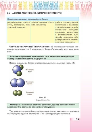 35
§ 5. АТОМИ. МОЛЕКУЛИ. ХІМІЧНІ ЕЛЕМЕНТИ
Опрацювавши текст параграфа, ти будеш
розуміти зміст понять:
атом, молекула, йон,
хімічний елемент;
знати символи хіміч-
них елементів;
уміти: користуватися
поняттями і називати
хімічні елементи за їх
символами, наводити
приклади металічних
і неметалічних еле-
ментів та знаходити їх
у Періодичній системі
хімічних елементів.
СТРУКТУРНІ ЧАСТИНКИ РЕЧОВИНИ. Ти вже маєш початкове уяв-
лення про речовину та її властивості. Тепер з’ясуємо від чого вони зале-
жать.
Властивості речовини залежать від того, які частинки входять до її
складу і як вони між собою з’єднуються.
Здавна відомо, що багато речовин складається з молекул (мал. 40).
Мал. 40.
Моделі молекул.
Молекула — найменша частинка речовини, що має її основні хімічні
властивості та здатна до самостійного існування.
Так вода, вуглекислий газ, кисень, озон, спирт, крохмаль — речовини
молекулярної будови. Молекули — це їхні структурні частинки.
 