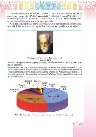 39
На Землі найпоширенішим є Оксиген О (47% від маси земної кори). За
ним ідуть Силіцій Sі (27,6%), Алюміній Al (8,8%), Ферум Fe (4,65%). Ці
елементи разом із Кальцієм Са, Натрієм Na, Калієм К і Магнієм Mg скла-
дають понад 99% маси земної кори (мал. 42).
Хімічний склад Землі вивчає наука геохімія, засновником якої був ака-
демік В. І. Вернадський — перший президент Академії наук України.
Володимир Іванович Вернадський
(1863—1945)
Український і російський природознавець, засновник геохімії та біогеохімії, ака-
демік. Збагатив
науку ідеями, що стали основою провідних напрямів у сучасній мінералогії, гео-
логії, гідрогеології. Започаткував пошук урану і радію, створив основу розвитку
теорії проблем довкілля. Головний ініціатор створення Академії наук України і її
перший президент. Організатор державної публічної бібліотеки в Києві, яка нині
носить його ім’я.
Мал. 42. Поширення хімічних елементів у земній корі (% за масою).
 