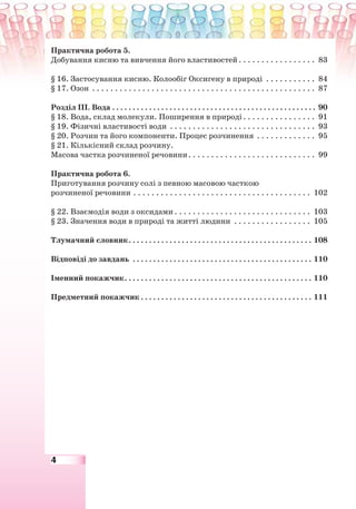 4
Практична робота 5.
Добування кисню та вивчення його властивостей. . . . . . . . . . . . . . . . . 83
§ 16. Застосування кисню. Колообіг Оксигену в природі . . . . . . . . . . . 84
§ 17. Озон . . . . . . . . . . . . . . . . . . . . . . . . . . . . . . . . . . . . . . . . . . . . . . . . . 87
Розділ ІІІ. Вода . . . . . . . . . . . . . . . . . . . . . . . . . . . . . . . . . . . . . . . . . . . . . . . . . . 90
§ 18. Вода, склад молекули. Поширення в природі. . . . . . . . . . . . . . . . 91
§ 19. Фізичні властивості води . . . . . . . . . . . . . . . . . . . . . . . . . . . . . . . . 93
§ 20. Розчин та його компоненти. Процес розчинення . . . . . . . . . . . . . 95
§ 21. Кількісний склад розчину.
Масова частка розчиненої речовини. . . . . . . . . . . . . . . . . . . . . . . . . . . . 99
Практична робота 6.
Приготування розчину солі з певною масовою часткою
розчиненої речовини . . . . . . . . . . . . . . . . . . . . . . . . . . . . . . . . . . . . . . . 102
§ 22. Взаємодія води з оксидами . . . . . . . . . . . . . . . . . . . . . . . . . . . . . . 103
§ 23. Значення води в природі та житті людини . . . . . . . . . . . . . . . . . 105
Тлумачний словник. . . . . . . . . . . . . . . . . . . . . . . . . . . . . . . . . . . . . . . . . . . . . 108
Відповіді до завдань . . . . . . . . . . . . . . . . . . . . . . . . . . . . . . . . . . . . . . . . . . . . 110
Іменний покажчик. . . . . . . . . . . . . . . . . . . . . . . . . . . . . . . . . . . . . . . . . . . . . . 110
Предметний покажчик . . . . . . . . . . . . . . . . . . . . . . . . . . . . . . . . . . . . . . . . . . 111
 