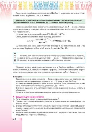 42
Зрозуміло, що відносна атомна маса Карбону, виражена в атомних оди-
ницях маси, дорівнює 12 а.о.м. Отже,
Відносна атомна маса — це фізична величина, що визначається від-
ношенням маси атома елемента до 1/12 маси атома Карбону.
Відносна атомна маса позначається символом Аr, де А — перша літера
слова «атомна», r — перша літера латинського слова «relativus», що озна-
чає «відносний».
Наприклад, маса атома Флуору F 3,15481 · 10-23
г.
Отже, відносна атомна маса Флуору дорівнює:
Аr(F) =
23
24
3,15481 10
18,9984( . . .) 19.
1,66 10
г
а о м
−
−
⋅
= =
⋅
Це означає, що маса одного атома Флуору в 19 разів більша від 1/12
маси атома Карбону, тобто від 1 а.о.м. Отже, Аr(F) = 19.
П
Е
Т
И
Т
Літери а.о.м. біля числового значення відносної атомної маси, як правило,
не зазначають. Атомна одиниця маси — а.о.м. — позасистемна одиниця, в
СІ відносну атомну масу Аr виражають абстрактним числом.
Відносні атомні маси елементів зазначені в Періодичній системі хіміч-
них елементів Д. І. Менделєєва (див. форзац). Ми зазвичай будемо корис-
туватися заокругленими значеннями, поданими в табл. 1 (див. с. ).
Висновки
Відносна атомна маса елемента — безрозмірна величина, що дорівнює від-
ношенню маси атома даного елемента до 1/12 маси атома Карбону.
1/12 маси атома Карбону — це і є атомна одиниця маси, позначається а.о.м.
Вона являє собою величину, що дорівнює 1,66 · 10-24
г.
Значення відносної атомної маси і маси атома, вираженої в а.о.м., чисельно
збігаються.
Відносні атомні маси хімічних елементів наведені в таблиці Менделєєва.
Завдання для самоконтролю
1. Як ти розумієш поняття «відносна атомна маса»?
2. Поясни, що спільного і чим відрізняються поняття «маса атома» і «відносна
атомна маса».
3. Знайди в Періодичній системі елемент з відносною атомною масою 56, зазнач
символ і назву цього елемента. У скільки разів атом цього елемента важчий за
атом Силіцію?
4. Випиши точні значення відносних атомних мас і закругли їх: Оксиген, Кальцій,
Хлор, Манган, Нітроген, Плюмбум.
 