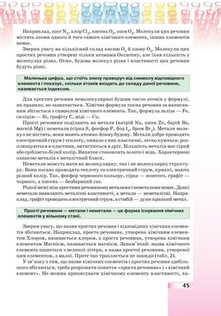 45
Наприклад, азот N2
, хлор Cl2
, кисень О2
, озон О3
. Молекули цих речовин
містять атоми одного й того самого хімічного елемента, інших елементів
немає.
Зверни увагу на кількісний склад кисню О2
й озону О3
. Молекули цих
простих речовин утворені тільки атомами Оксигену, але їхня кількість у
молекулах різна. Отже, будова молекул різна і властивості цих речовин
будуть різні.
Маленька цифра, що стоїть знизу праворуч від символу відповідного
елемента і показує, скільки атомів входить до складу даної речовини,
називається індексом.
Для простих речовин немолекулярної будови число атомів у формулі,
як правило, не зазначається. Хімічна формула таких речовин за написан-
ням збігається з символом хімічного елемента. Так, формула заліза — Fe,
силіцію — Sі, графіту С, міді — Cu.
Прості речовини поділяють на метали (натрій Nа, цинк Zn, барій Ва,
магній Mg) і неметали (сірка S, фосфор Р, йод І2
, бром Br2
). Метали моле-
кул не містять, вони мають атомно-йонну будову. Метали добре проводять
електричний струм і теплоту, чимало з них пластичні, легко куються, роз-
плющуються в пластини, витягуються в дріт. Більшість металів має сірий
або сріблясто-білий колір. Виняток становлять золото і мідь. Характерною
ознакою металів є металічний блиск.
Неметали можуть мати як молекулярну, так і не молекулярну структу-
ру. Вони погано проводять теплоту та електричний струм, крихкі, мають
різний колір. Так, фосфор червоного кольору, сірка — жовтого, графіт —
чорного, а кисень — безбарвний газ.
Різкоїмежіміжпростимиречовинамиметаламиінеметаламинемає.Деякі
неметали виявляють металічні властивості, а метали — неметалічні. Напри-
клад, графіт проводить електричний струм, а стибій — дуже крихкий метал.
Прості речовини — метали і неметали — це форма існування хімічних
елементів у вільному стані.
Зверни увагу, що назви простих речовин і відповідних хімічних елемен-
тів збігаються. Наприклад, проста речовина, утворена хімічним елемен-
том Хлором, називається хлором, а проста речовина, утворена хімічним
елементом Магнієм, називається магнієм. Запам’ятай: назва хімічного
елемента пишеться з великої літери, а назва простої речовини, утвореної
цим елементом, з малої. Проте так трапляється не завжди (табл. 2).
У зв’язку з тим, що назви хімічних елементів і простих речовин здебіль-
шого збігаються, треба розрізняти поняття «проста речовина» і «хімічний
елемент». Не можна приписувати хімічному елементу властивості, ха-
 