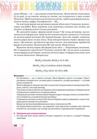 48
запис 20 (два —о) — два окремі атоми Оксигену. Якщо маємо позначення
О2
(о-два), то це означає молекулу кисню, що складається з двох атомів
Оксигену. Щоб позначити дві молекули кисню, треба перед формулою на-
писати велику цифру 2 (коефіцієнт) — 2О2
.
За хімічною формулою речовини можна обчислити її відносну молеку-
лярну масу(Mr). Вона дорівнює сумі відносних атомних мас атомів, що
входять до формульного складу речовини.
Як зрозуміти вираз «формульний склад»? Це склад речовини, що ви-
значається її формулою. Адже не всі сполуки містять молекули. Є сполуки
не молекулярної (атомної або йонної) будови. Для них термін «відносна
молекулярна маса» не має сенсу. Тому використовують термін «формульна
маса». Це означає, що йдеться про масу часток, яка відповідає прийнятій
формулі речовини. Позначення Mr при цьому зберігається.
Відносна молекулярна або формульна маса — безрозмірна величина.
Як її визначити практично? Спочатку запиши Mr, після цього в дужках
зазнач формулу речовини, відносну молекулярну чи формульну масу якої
ти хочеш обчислити. Наприклад:
Mr(N2
)=2Ar(N); Mr(N2
)=14 2=28;
Mr(Na2
CО3
)=2 Ar(Na)+Ar(C)+3Ar(O);
Mr(Na2
CО3
)=23 2+12+16 3=106.
Висновки
Усі речовини — це і є хімічні сполуки. Вони бувають прості та складні. Прості
речовини складаються з атомів одного елемента, складні речовини — з атомів
різних елементів.
Хімічна формула показує якісний і кількісний склад речовини молекулярної бу-
дови, взятої у чистому вигляді.
У речовин атомної або йонної будови хімічна формула виражає співвідношення
атомів різних елементів у складі речовини.
У формулах речовин молекулярної будови індекс показує кількість атомів хіміч-
ного елемента у кожній молекулі речовини.
У формулах речовин атомної або йонної будови індекси виражають лише спів-
відношення елементів у речовині.
Відносна молекулярна(формульна) маса позначається Mr.
Це безрозмірна величина, що дорівнює сумі відносних атомних мас хімічних
елементів, що входять до складу цієї речовини з урахуванням її формули.
Завдання для самоконтролю
1. На підставі яких ознак хімічні сполуки поділяють на прості і складні? Наведи
приклади.
 
